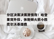 球友会在线入口分区决赛决赛激情夜！哈登里突外投，休斯顿火箭小胜密尔沃基雄鹿的简单介绍